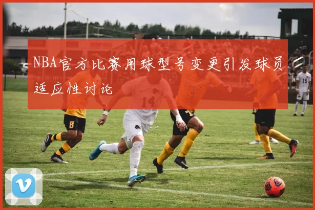 NBA官方比赛用球型号变更引发球员适应性讨论