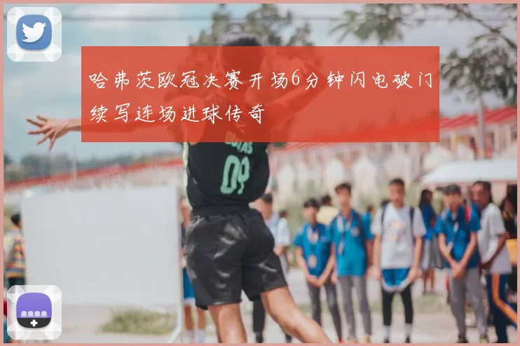 哈弗茨欧冠决赛开场6分钟闪电破门续写连场进球传奇
