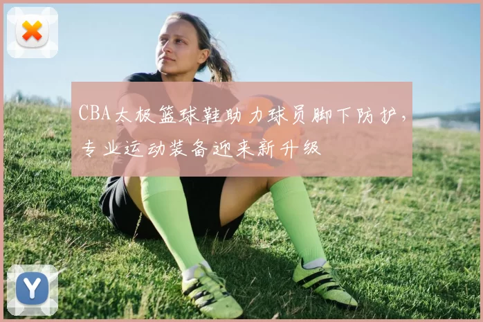 CBA太极篮球鞋助力球员脚下防护，专业运动装备迎来新升级
