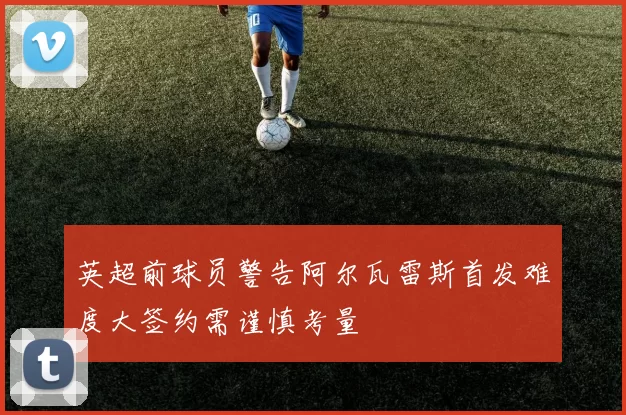 英超前球员警告阿尔瓦雷斯首发难度大签约需谨慎考量