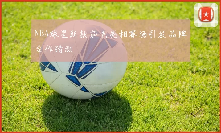 NBA球星新款茄克亮相赛场引发品牌合作猜测
