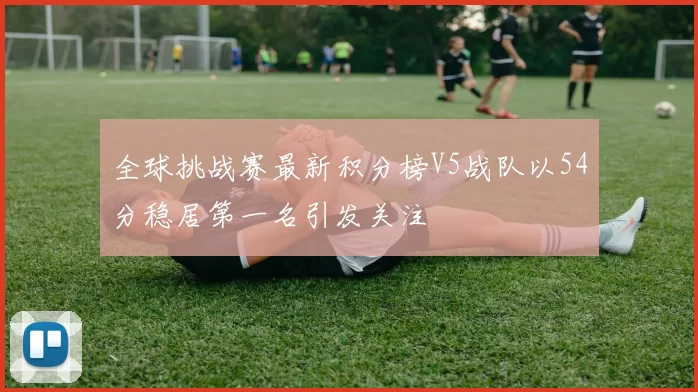 全球挑战赛最新积分榜V5战队以54分稳居第一名引发关注