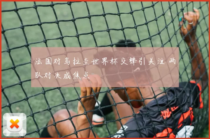 法国对乌拉圭世界杯交锋引关注 两队对决成焦点