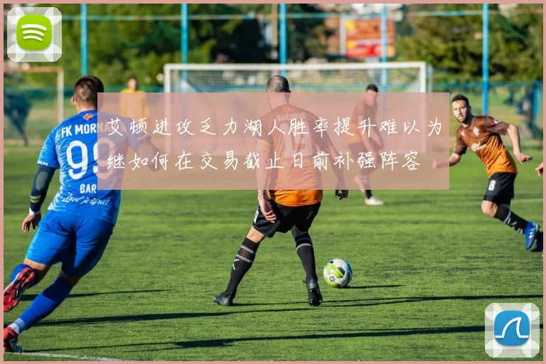 艾顿进攻乏力湖人胜率提升难以为继如何在交易截止日前补强阵容