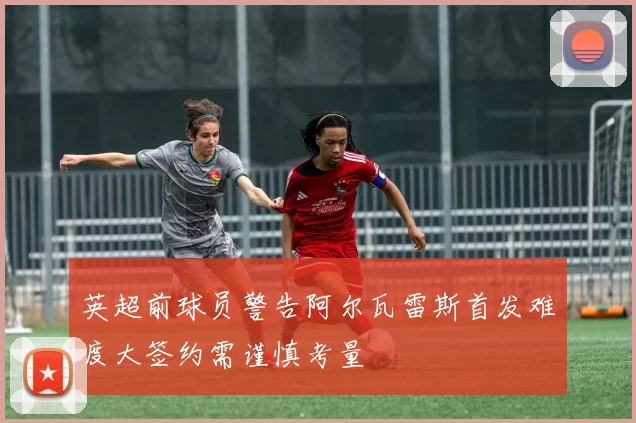 英超前球员警告阿尔瓦雷斯首发难度大签约需谨慎考量