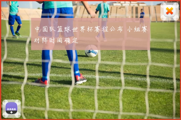 中国队篮球世界杯赛程公布 小组赛对阵时间确定