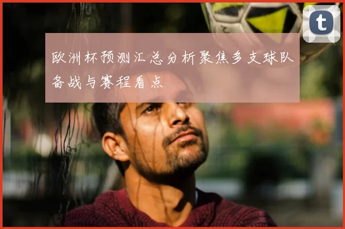 欧洲杯预测汇总分析聚焦多支球队备战与赛程看点
