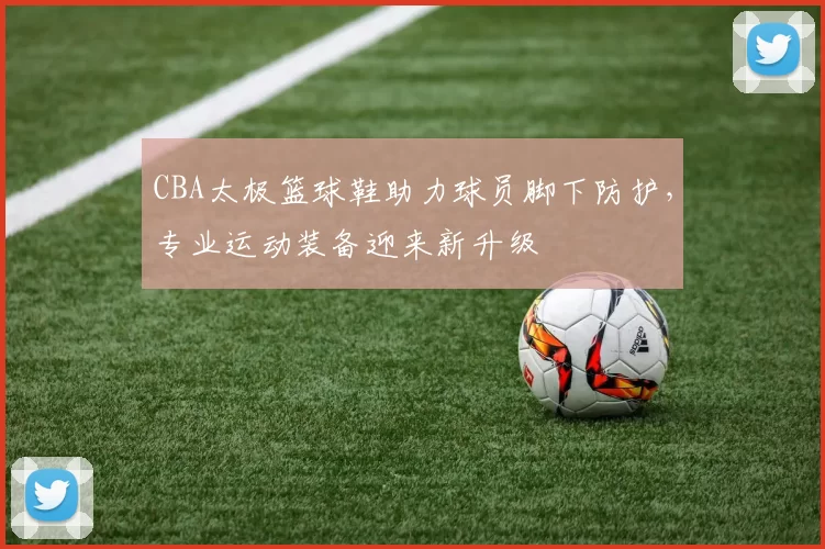 CBA太极篮球鞋助力球员脚下防护,专业运动装备迎来新升级