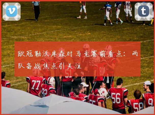 欧冠勒沃库森对马竞赛前看点：两队备战焦点引关注
