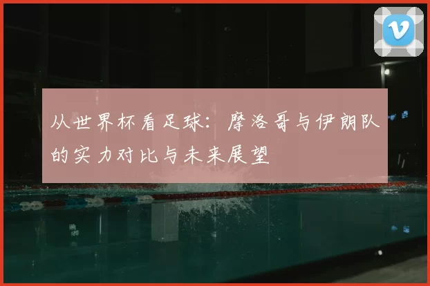 从世界杯看足球:摩洛哥与伊朗队的实力对比与未来展望