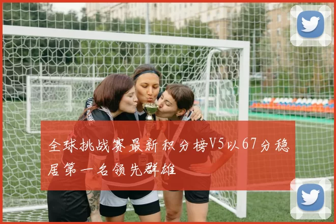 全球挑战赛最新积分榜V5以67分稳居第一名领先群雄