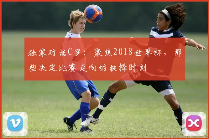 独家对话C罗:聚焦2018世界杯,那些决定比赛走向的抉择时刻