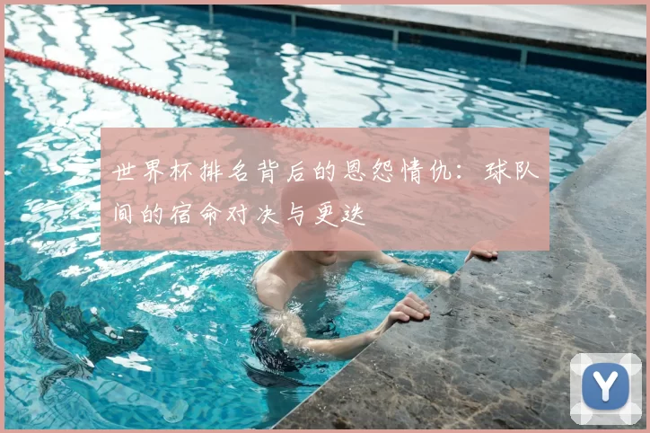 世界杯排名背后的恩怨情仇：球队间的宿命对决与更迭