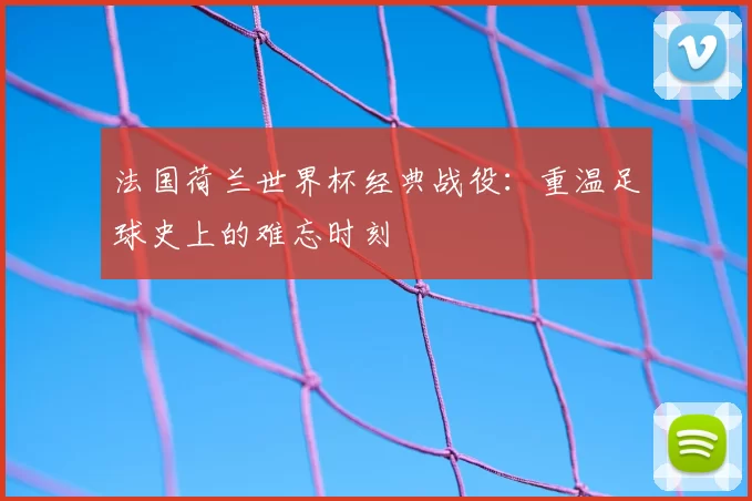 法国荷兰世界杯经典战役：重温足球史上的难忘时刻