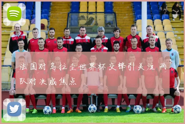 法国对乌拉圭世界杯交锋引关注 两队对决成焦点