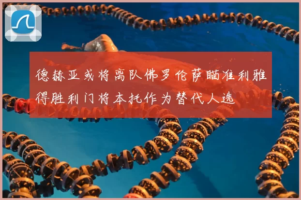 德赫亚或将离队佛罗伦萨瞄准利雅得胜利门将本托作为替代人选