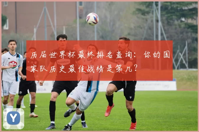 历届世界杯最终排名查询：你的国家队历史最佳战绩是第几？