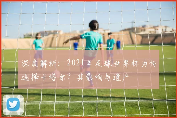 深度解析:2021年足球世界杯为何选择卡塔尔?其影响与遗产