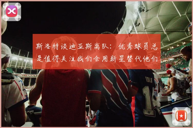 斯洛特谈迪亚斯离队:优秀球员总是值得关注我们会用新星替代他们