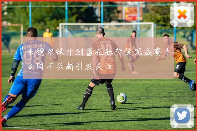 米德尔顿计划留在独行侠完成赛季合同不买断引发关注