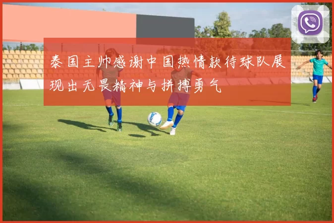 泰国主帅感谢中国热情款待球队展现出无畏精神与拼搏勇气