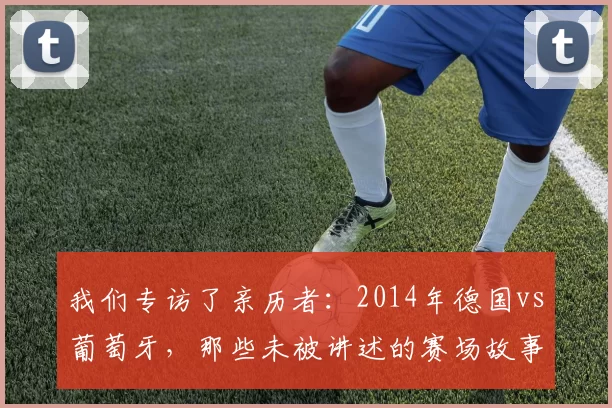 我们专访了亲历者：2014年德国vs葡萄牙，那些未被讲述的赛场故事