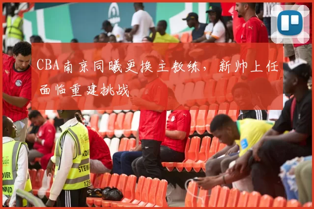 CBA南京同曦更换主教练,新帅上任面临重建挑战
