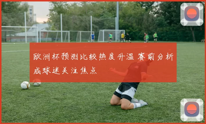 欧洲杯预测比较热度升温 赛前分析成球迷关注焦点