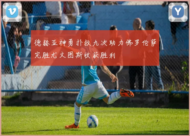 德赫亚神勇扑救九次助力佛罗伦萨完胜尤文图斯收获胜利