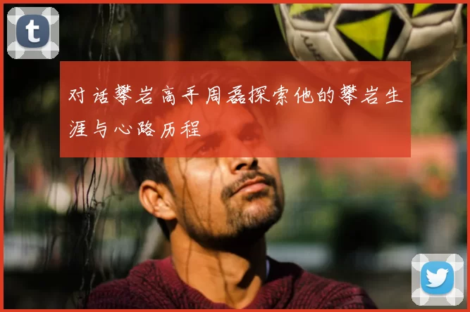 对话攀岩高手周磊探索他的攀岩生涯与心路历程