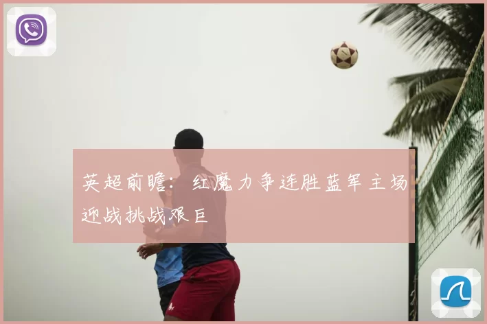 英超前瞻：红魔力争连胜蓝军主场迎战挑战艰巨
