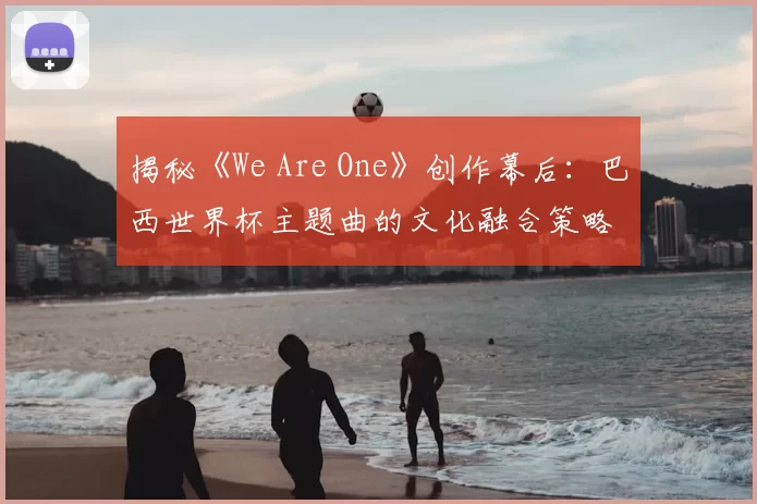 揭秘《We Are One》创作幕后：巴西世界杯主题曲的文化融合策略
