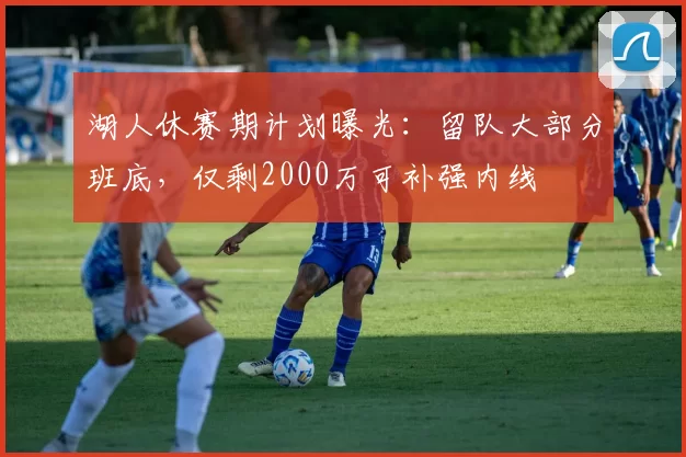 湖人休赛期计划曝光:留队大部分班底,仅剩2000万可补强内线