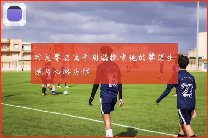 对话攀岩高手周磊探索他的攀岩生涯与心路历程