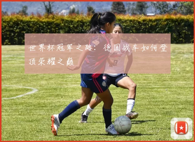 世界杯冠军之路:德国战车如何登顶荣耀之巅