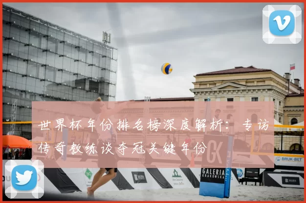世界杯年份排名榜深度解析：专访传奇教练谈夺冠关键年份
