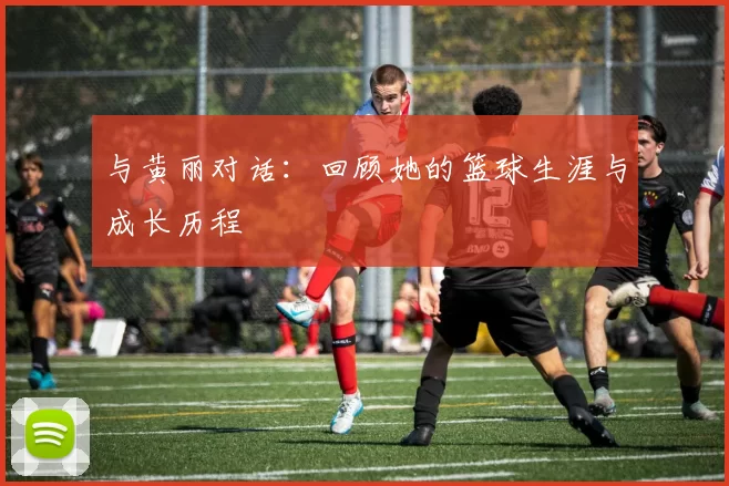 与黄丽对话：回顾她的篮球生涯与成长历程