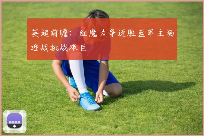 英超前瞻:红魔力争连胜蓝军主场迎战挑战艰巨