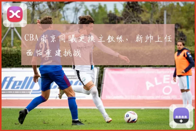 CBA南京同曦更换主教练，新帅上任面临重建挑战