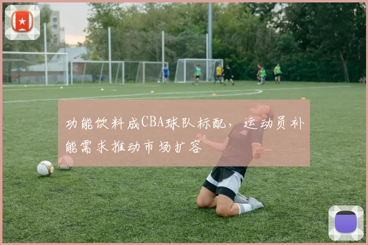 功能饮料成CBA球队标配，运动员补能需求推动市场扩容