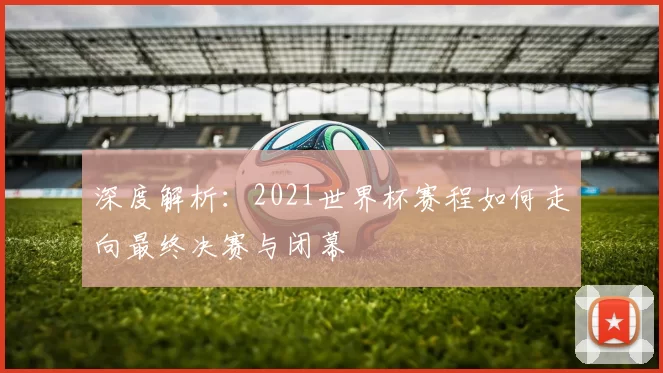 深度解析：2021世界杯赛程如何走向最终决赛与闭幕