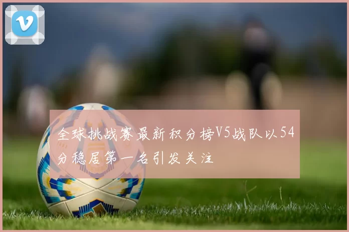 全球挑战赛最新积分榜V5战队以54分稳居第一名引发关注