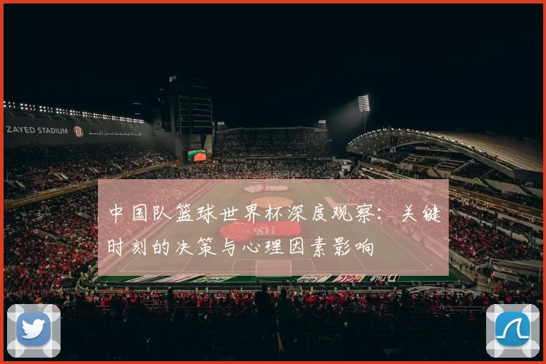 中国队篮球世界杯深度观察:关键时刻的决策与心理因素影响