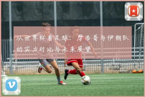 从世界杯看足球:摩洛哥与伊朗队的实力对比与未来展望