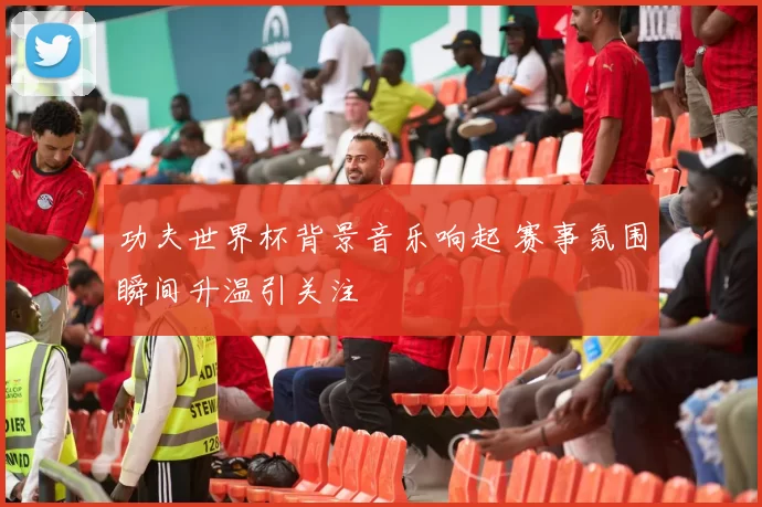 功夫世界杯背景音乐响起 赛事氛围瞬间升温引关注
