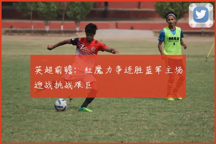 英超前瞻:红魔力争连胜蓝军主场迎战挑战艰巨