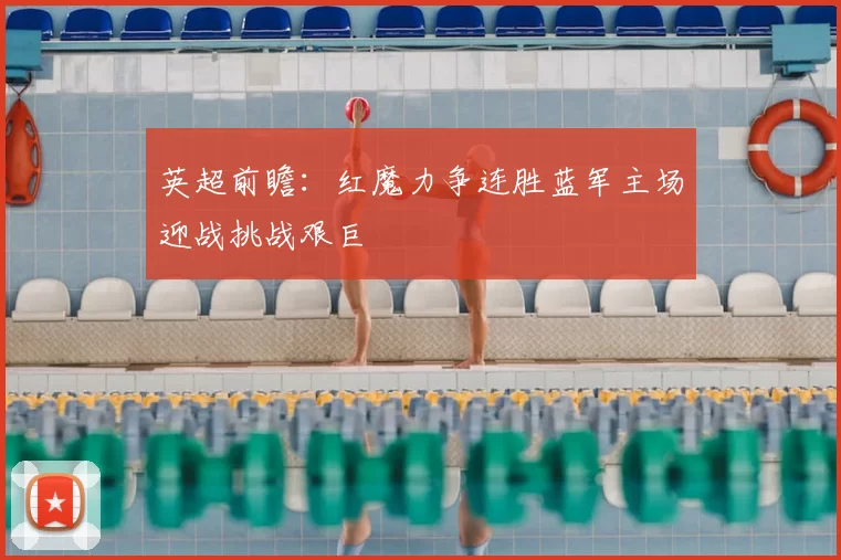英超前瞻:红魔力争连胜蓝军主场迎战挑战艰巨