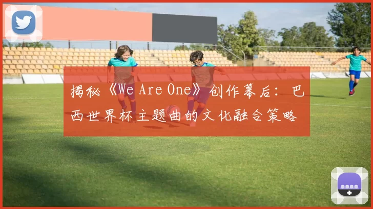 揭秘《We Are One》创作幕后:巴西世界杯主题曲的文化融合策略
