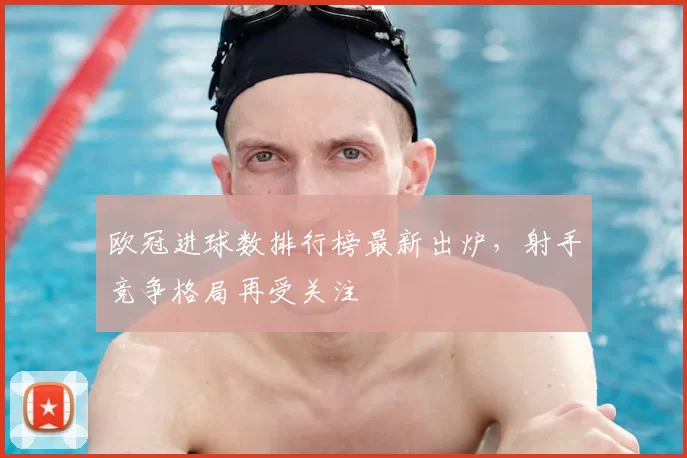 欧冠进球数排行榜最新出炉，射手竞争格局再受关注