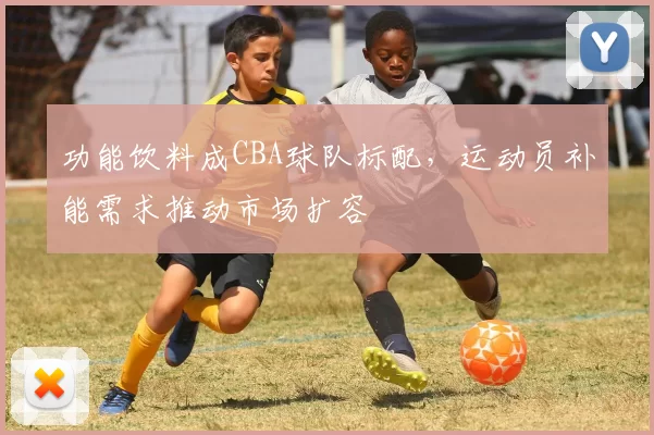 功能饮料成CBA球队标配，运动员补能需求推动市场扩容